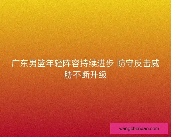 广东男篮年轻阵容持续进步 防守反击威胁不断升级