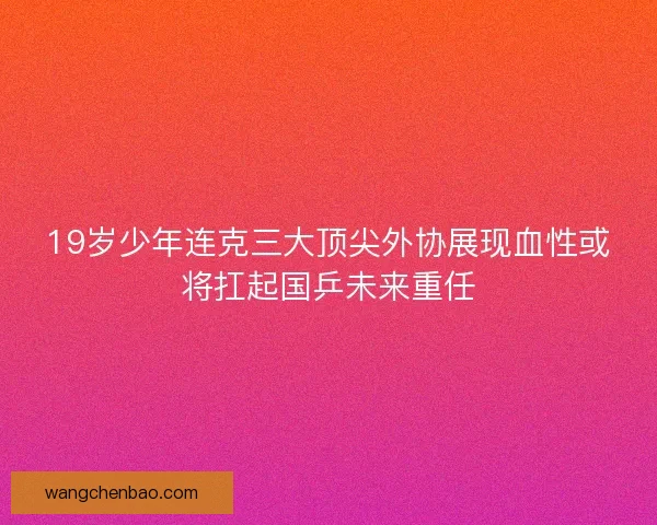19岁少年连克三大顶尖外协展现血性或将扛起国乒未来重任